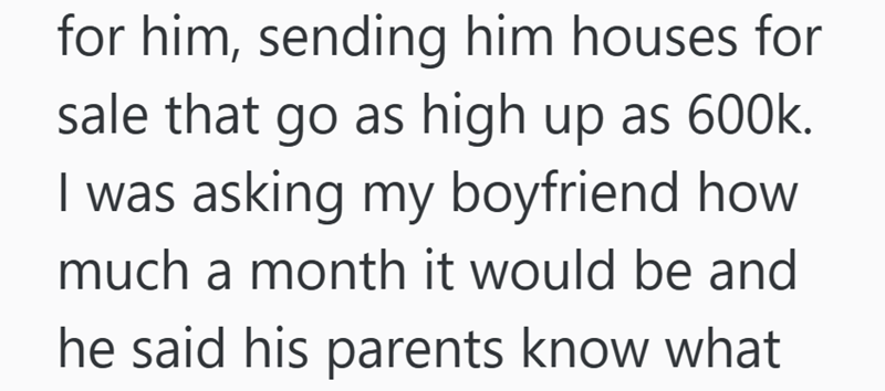 for him, sending him houses for sale that go as high up as 600k. I was asking my boyfriend how much a month it would be and he said his parents know what