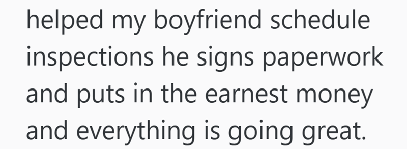 helped my boyfriend schedule inspections he signs paperwork and puts in the earnest money and everything is going great.