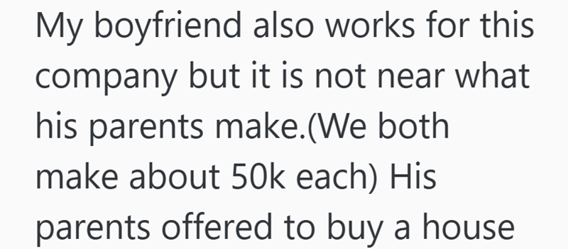 My boyfriend also works for this company but it is not near what his parents make. (We both make about 50k each) His parents offered to buy a house