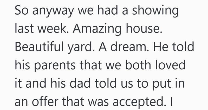 So anyway we had a showing last week. Amazing house. Beautiful yard. A dream. He told his parents that we both loved it and his dad told us to put in an offer that was accepted. I