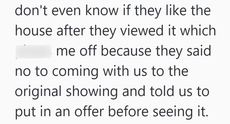 don't even know if they like the house after they viewed it which me off because they said no to coming with us to the original showing and told us to put in an offer before seeing it.