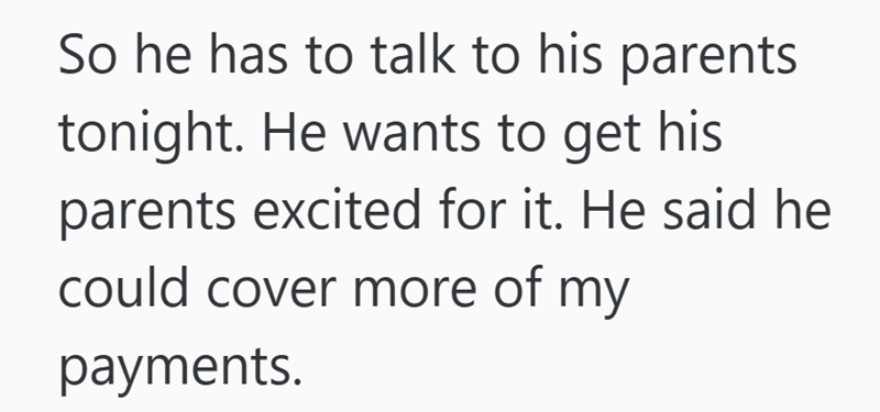 So he has to talk to his parents tonight. He wants to get his parents excited for it. He said he could cover more of my payments.