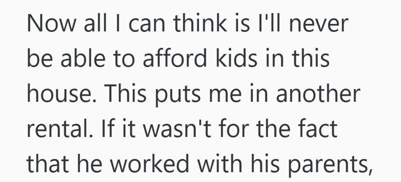 Now all I can think is I'll never be able to afford kids in this house. This puts me in another rental. If it wasn't for the fact that he worked with his parents,