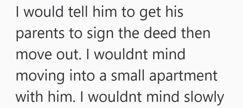 I would tell him to get his parents to sign the deed then move out. I wouldnt mind moving into a small apartment with him. I wouldnt mind slowly