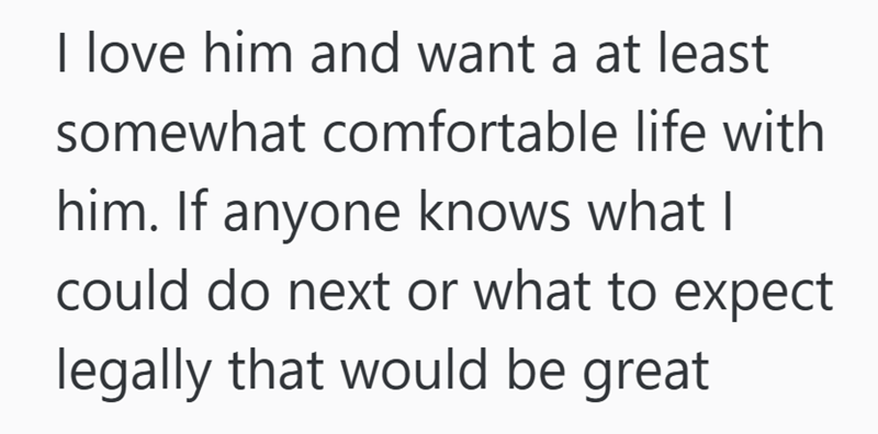 I love him and want a at least somewhat comfortable life with him. If anyone knows what I could do next or what to expect legally that would be great