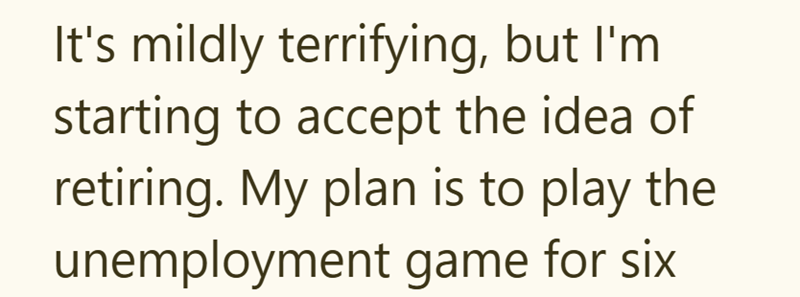 It's mildly terrifying, but I'm starting to accept the idea of retiring. My plan is to play the unemployment game for six