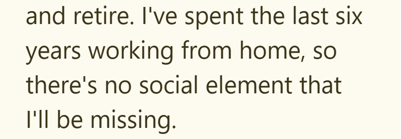 and retire. I've spent the last six years working from home, so there's no social element that I'll be missing.