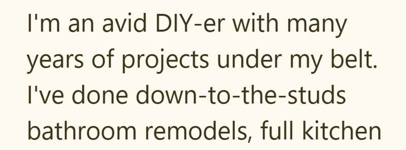 I'm an avid DIY-er with many years of projects under my belt. I've done down-to-the-studs bathroom remodels, full kitchen
