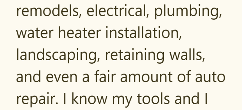 remodels, electrical, plumbing, water heater installation, landscaping, retaining walls, and even a fair amount of auto repair. I know my tools and I