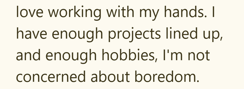 love working with my hands. I have enough projects lined up, and enough hobbies, I'm not concerned about boredom.