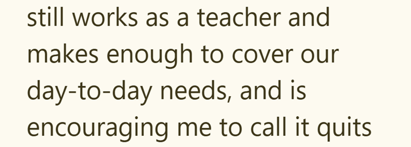 still works as a teacher and makes enough to cover our day-to-day needs, and is encouraging me to call it quits.