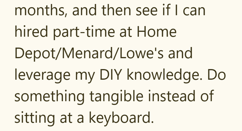 months, and then see if I can hired part-time at Home Depot/Menard/Lowe's and leverage my DIY knowledge. Do something tangible instead of sitting at a keyboard.