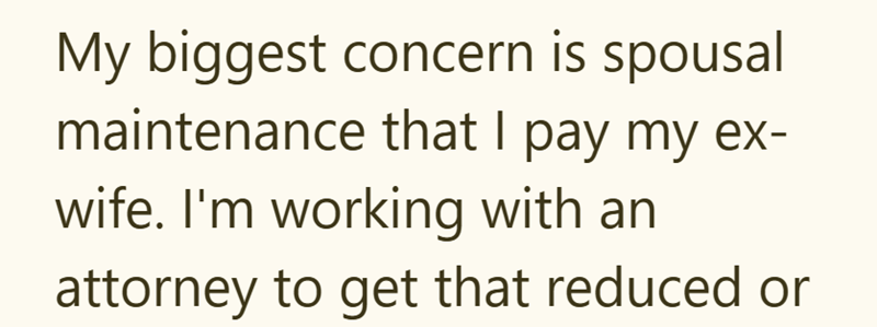 My biggest concern is spousal maintenance that I pay my ex- wife. I'm working with an attorney to get that reduced or