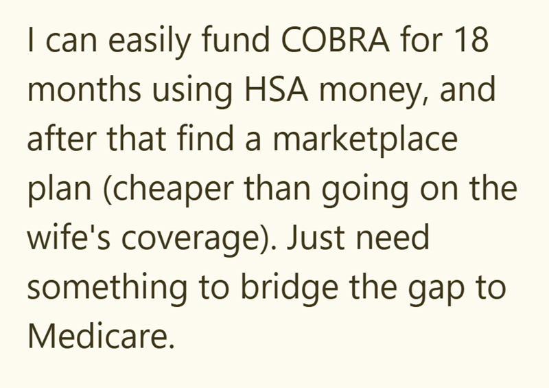 I can easily fund COBRA for 18 months using HSA money, and after that find a marketplace plan (cheaper than going on the wife's coverage). Just need something to bridge the gap to Medicare.