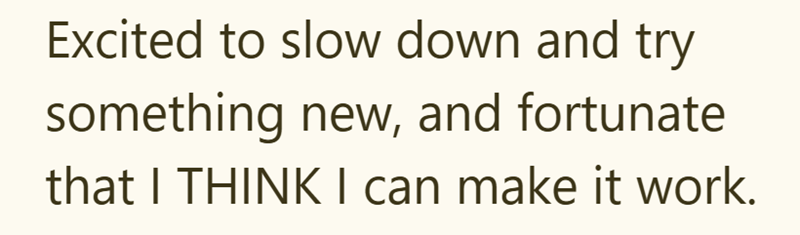 Excited to slow down and try something new, and fortunate that I THINK I can make it work.