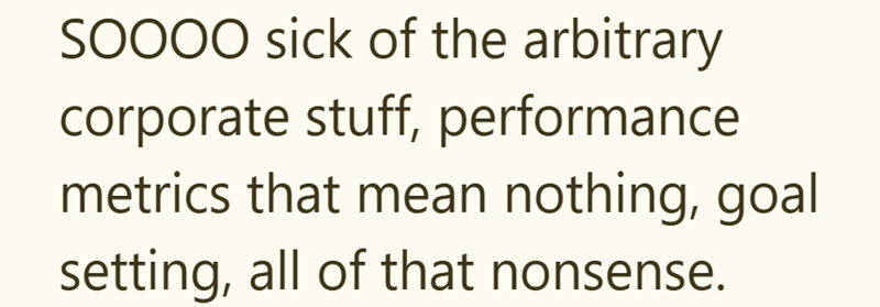 SOOOO sick of the arbitrary corporate stuff, performance metrics that mean nothing, goal setting, all of that nonsense.