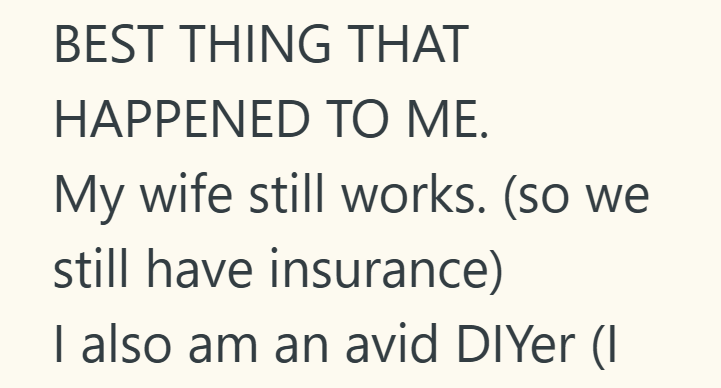 BEST THING THAT HAPPENED TO ME. My wife still works. (so we still have insurance) I also am an avid DIYer (I