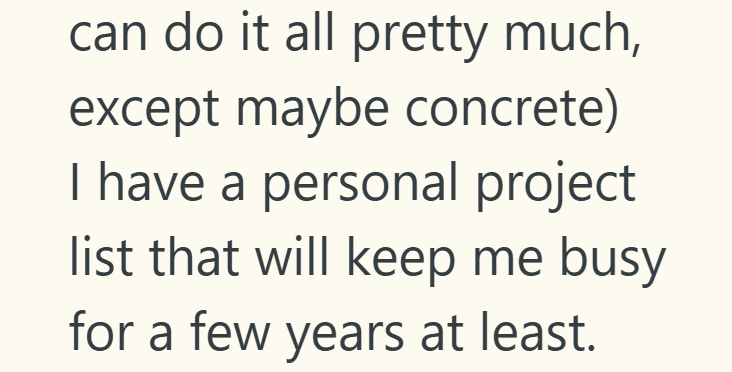 can do it all pretty much, except maybe concrete) I have a personal project list that will keep me busy for a few years at least.