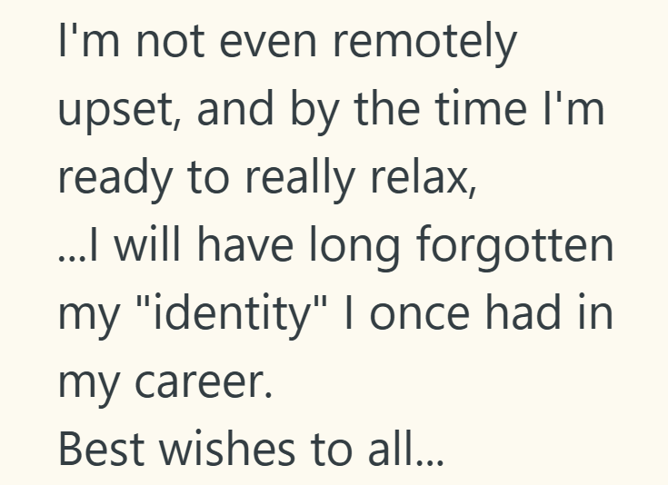 I'm not even remotely upset, and by the time I'm ready to really relax, ...I will have long forgotten my "identity" I once had in my career. Best wishes to all...