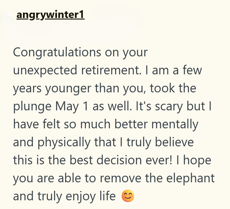 angrywinter1 Congratulations on your unexpected retirement. I am a few years younger than you, took the plunge May 1 as well. It's scary but I have felt so much better mentally and physically that I truly believe. this is the best decision ever! I hope you are able to remove the elephant and truly enjoy life