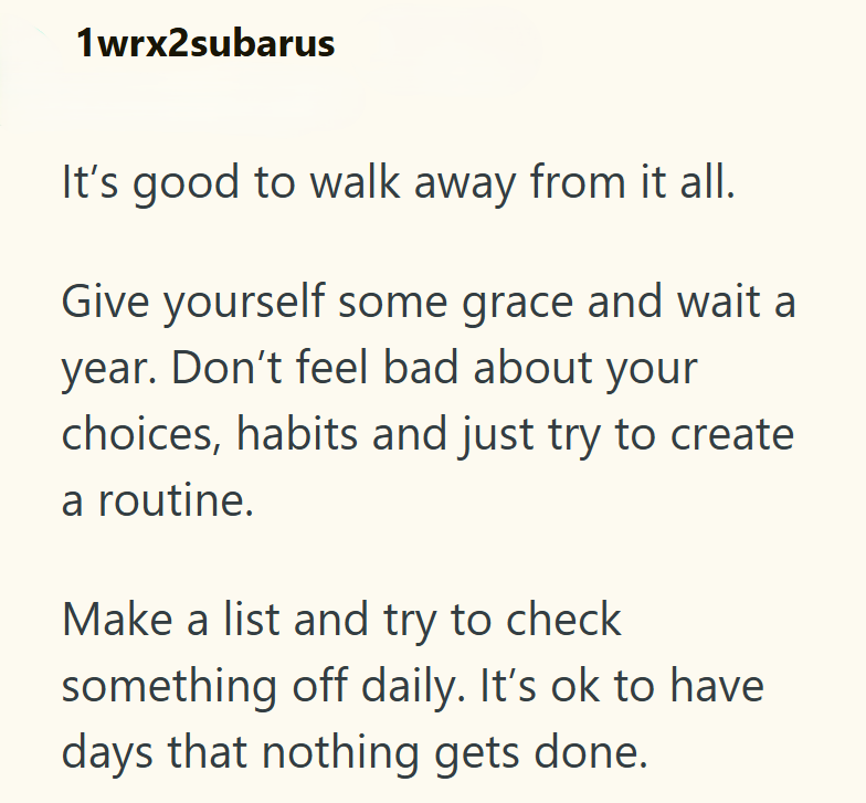1wrx2subarus It's good to walk away from it all. Give yourself some grace and wait a year. Don't feel bad about your choices, habits and just try to create a routine. Make a list and try to check something off daily. It's ok to have days that nothing gets done.