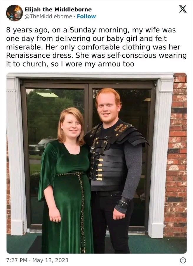 Elijah the Middleborne @TheMiddleborne · Follow X 8 years ago, on a Sunday morning, my wife was one day from delivering our baby girl and felt miserable. Her only comfortable clothing was her Renaissance dress. She was self-conscious wearing it to church, so I wore my armou too 7:27 PM May 13, 2023