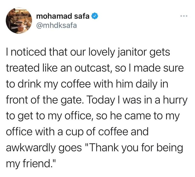 mohamad safa @mhdksafa 600 I noticed that our lovely janitor gets treated like an outcast, so I made sure to drink my coffee with him daily in front of the gate. Today I was in a hurry to get to my office, so he came to my office with a cup of coffee and awkwardly goes "Thank you for being my friend."