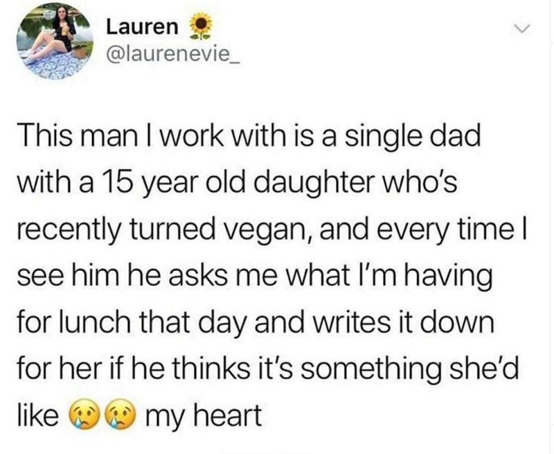 Lauren @laurenevie This man I work with is a single dad with a 15 year old daughter who's recently turned vegan, and every time I see him he asks me what I'm having for lunch that day and writes it down for her if he thinks it's something she'd like my heart