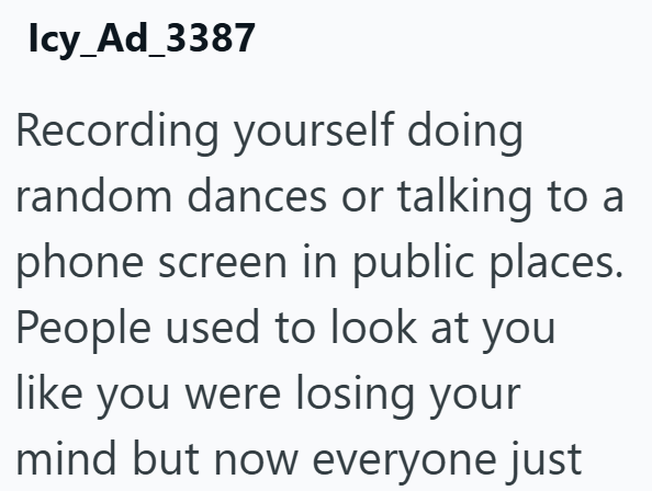Icy_Ad_3387 Recording yourself doing random dances or talking to a phone screen in public places. People used to look at you like you were losing your mind but now everyone just
