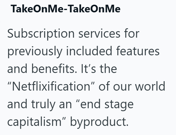TakeOnMe-TakeOnMe Subscription services for previously included features and benefits. It's the "Netflixification" of our world and truly an "end stage capitalism" byproduct.