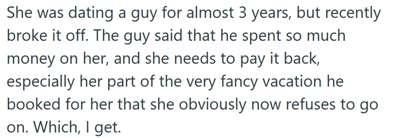 She was dating a guy for almost 3 years, but recently broke it off. The guy said that he spent so much money on her, and she needs to pay it back, especially her part of the very fancy vacation he booked for her that she obviously now refuses to go on. Which, I get.