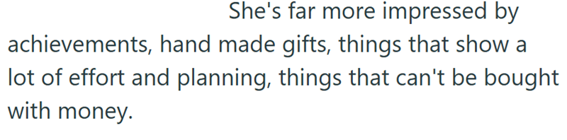 She's far more impressed by achievements, hand made gifts, things that show a lot of effort and planning, things that can't be bought with money.