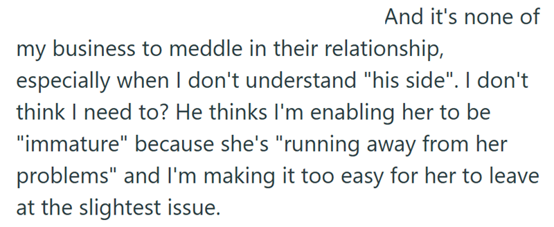 And it's none of my business to meddle in their relationship, especially when I don't understand "his side". I don't think I need to? He thinks I'm enabling her to be "immature" because she's "running away from her problems" and I'm making it too easy for her to leave at the slightest issue.