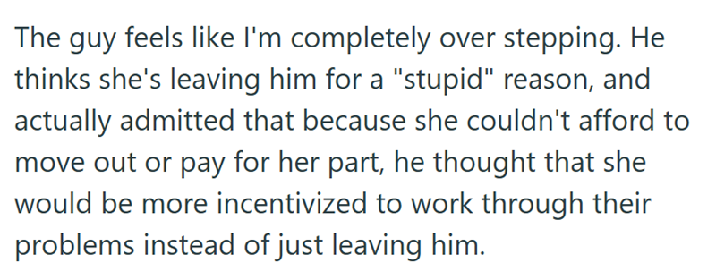 The guy feels like I'm completely over stepping. He thinks she's leaving him for a "stupid" reason, and actually admitted that because she couldn't afford to move out or pay for her part, he thought that she would be more incentivized to work through their problems instead of just leaving him.