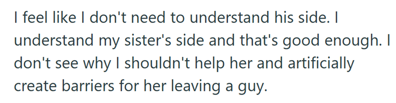 I feel like I don't need to understand his side. I understand my sister's side and that's good enough. I don't see why I shouldn't help her and artificially create barriers for her leaving a guy.