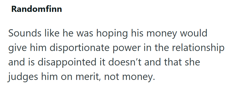 Randomfinn Sounds like he was hoping his money would give him disportionate power in the relationship and is disappointed it doesn't and that she judges him on merit, not money.