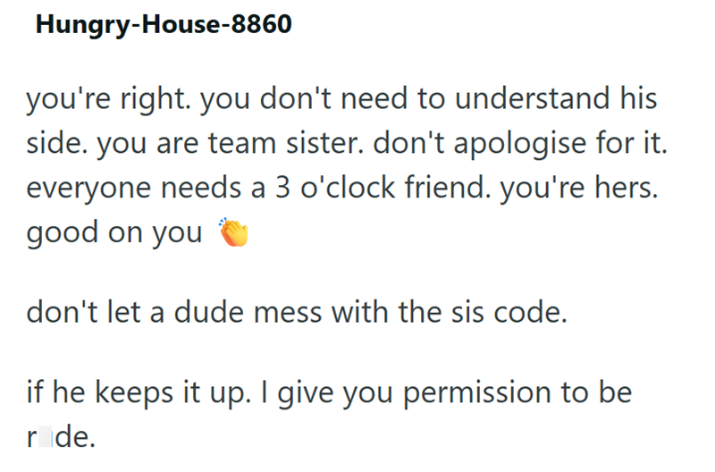 Hungry-House-8860 you're right. you don't need to understand his side. you are team sister. don't apologise for it. everyone needs a 3 o'clock friend. you're hers. good on you don't let a dude mess with the sis code. if he keeps it up. I give you permission to be ride.
