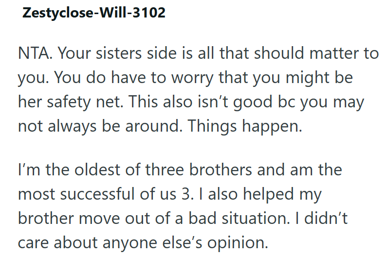 Zestyclose-Will-3102 NTA. Your sisters side is all that should matter to you. You do have to worry that you might be her safety net. This also isn't good bc you may not always be around. Things happen. I'm the oldest of three brothers and am the most successful of us 3. I also helped my brother move out of a bad situation. I didn't care about anyone else's opinion.