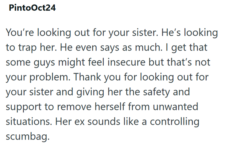 PintoOct24 You're looking out for your sister. He's looking to trap her. He even says as much. I get that some guys might feel insecure but that's not your problem. Thank you for looking out for your sister and giving her the safety and support to remove herself from unwanted situations. Her ex sounds like a controlling scumbag.