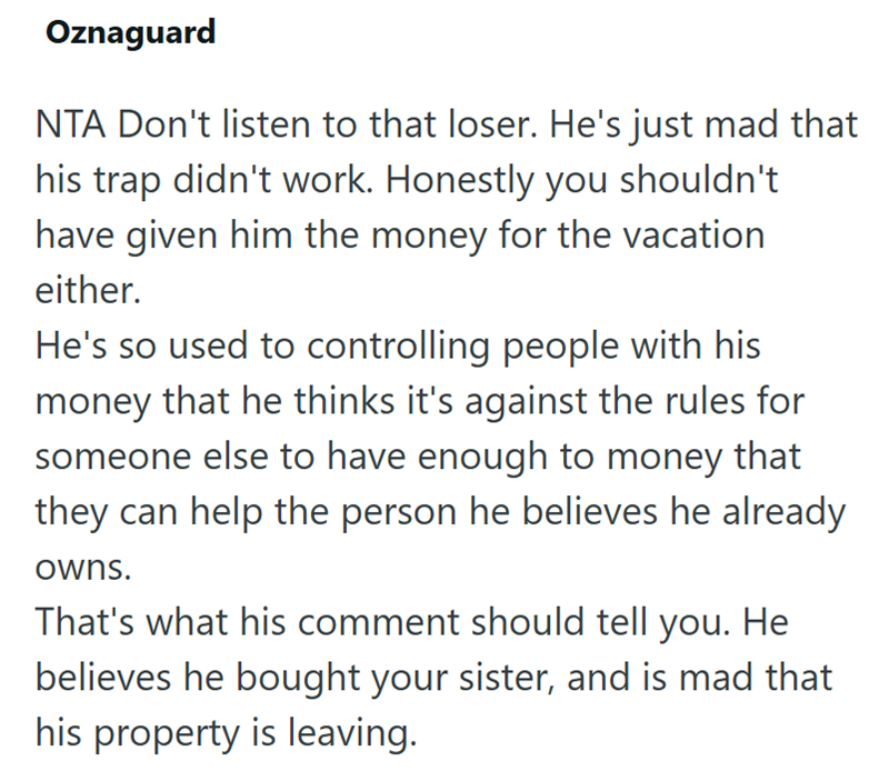 Oznaguard NTA Don't listen to that loser. He's just mad that his trap didn't work. Honestly you shouldn't have given him the money for the vacation either. He's so used to controlling people with his money that he thinks it's against the rules for someone else to have enough to money that they can help the person he believes he already owns. That's what his comment should tell you. He believes he bought your sister, and is mad that his property is leaving.