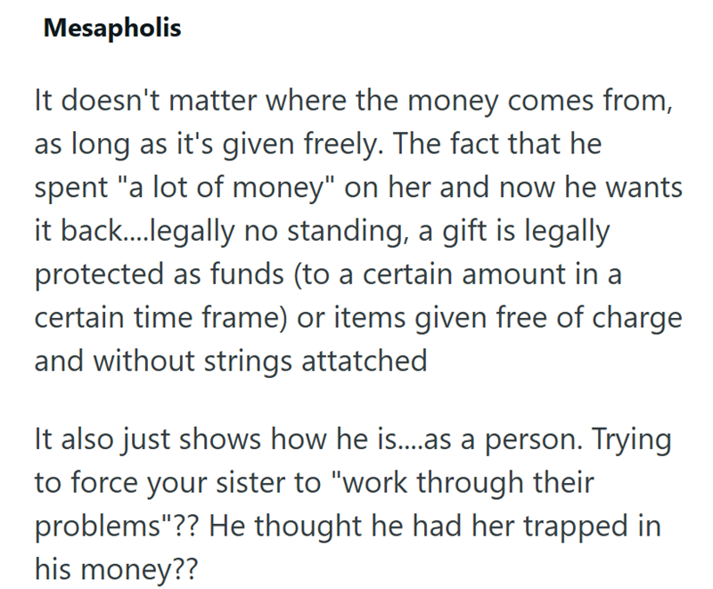 Mesapholis It doesn't matter where the money comes from, as long as it's given freely. The fact that he spent "a lot of money" on her and now he wants it back.... legally no standing, a gift is legally protected as funds (to a certain amount in a certain time frame) or items given free of charge and without strings attatched It also just shows how he is....as a person. Trying to force your sister to "work through their problems"?? He thought he had her trapped in his money??