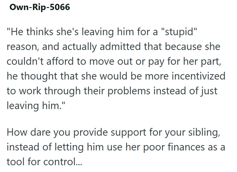 Own-Rip-5066 "He thinks she's leaving him for a "stupid" reason, and actually admitted that because she couldn't afford to move out or pay for her part, he thought that she would be more incentivized to work through their problems instead of just leaving him." How dare you provide support for your sibling, instead of letting him use her poor finances as a tool for control...