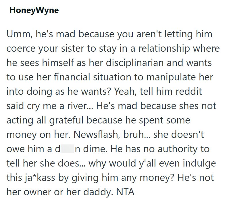 HoneyWyne Umm, he's mad because you aren't letting him coerce your sister to stay in a relationship where he sees himself as her disciplinarian and wants to use her financial situation to manipulate her into doing as he wants? Yeah, tell him reddit said cry me a river... He's mad because shes not acting all grateful because he spent some money on her. Newsflash, bruh... she doesn't owe him a dn dime. He has no authority to tell her she does... why would y'all even indulge this ja*kass by giving