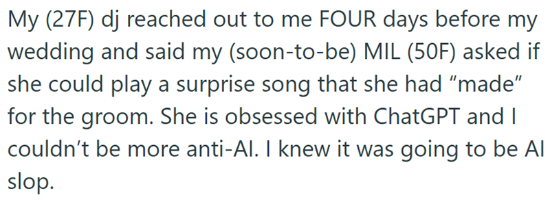 My (27F) dj reached out to me FOUR days before my wedding and said my (soon-to-be) MIL (50F) asked if she could play a surprise song that she had "made" for the groom. She is obsessed with ChatGPT and I couldn't be more anti-Al. I knew it was going to be Al slop.