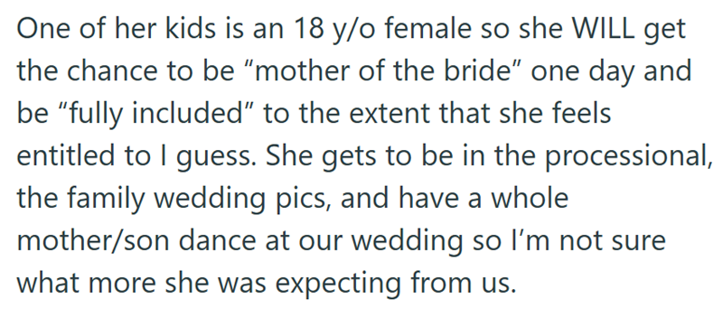 One of her kids is an 18 y/o female so she WILL get the chance to be "mother of the bride" one day and be "fully included" to the extent that she feels entitled to I guess. She gets to be in the processional, the family wedding pics, and have a whole. mother/son dance at our wedding so I'm not sure what more she was expecting from us.