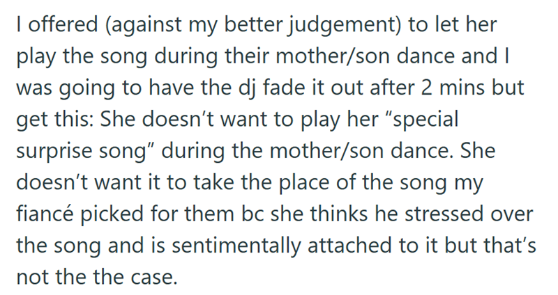 I offered (against my better judgement) to let her play the song during their mother/son dance and I was going to have the dj fade it out after 2 mins but get this: She doesn't want to play her "special surprise song" during the mother/son dance. She doesn't want it to take the place of the song my fiancé picked for them bc she thinks he stressed over the song and is sentimentally attached to it but that's not the the case.