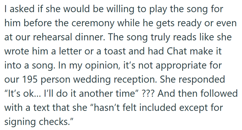 I asked if she would be willing to play the song for him before the ceremony while he gets ready or even at our rehearsal dinner. The song truly reads like she wrote him a letter or a toast and had Chat make it into a song. In my opinion, it's not appropriate for our 195 person wedding reception. She responded "It's ok... I'll do it another time" ??? And then followed with a text that she "hasn't felt included except for signing checks."