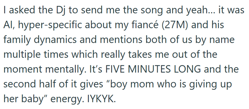 I asked the Dj to send me the song and yeah... it was Al, hyper-specific about my fiancé (27M) and his family dynamics and mentions both of us by name multiple times which really takes me out of the moment mentally. It's FIVE MINUTES LONG and the second half of it gives "boy mom who is giving up her baby" energy. IYKYK.