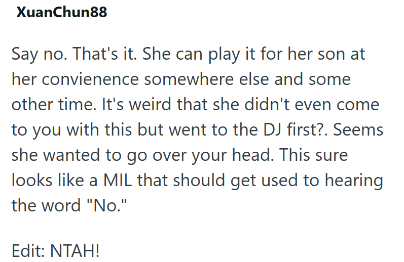 XuanChun88 Say no. That's it. She can play it for her son at her convienence somewhere else and some other time. It's weird that she didn't even come to you with this but went to the DJ first?. Seems she wanted to go over your head. This sure looks like a MIL that should get used to hearing the word "No." Edit: NTAH!