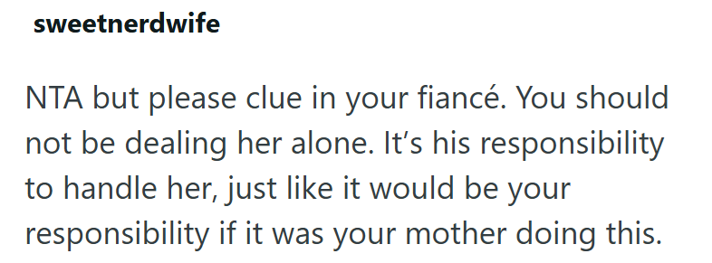 sweetnerdwife NTA but please clue in your fiancé. You should not be dealing her alone. It's his responsibility to handle her, just like it would be your responsibility if it was your mother doing this.